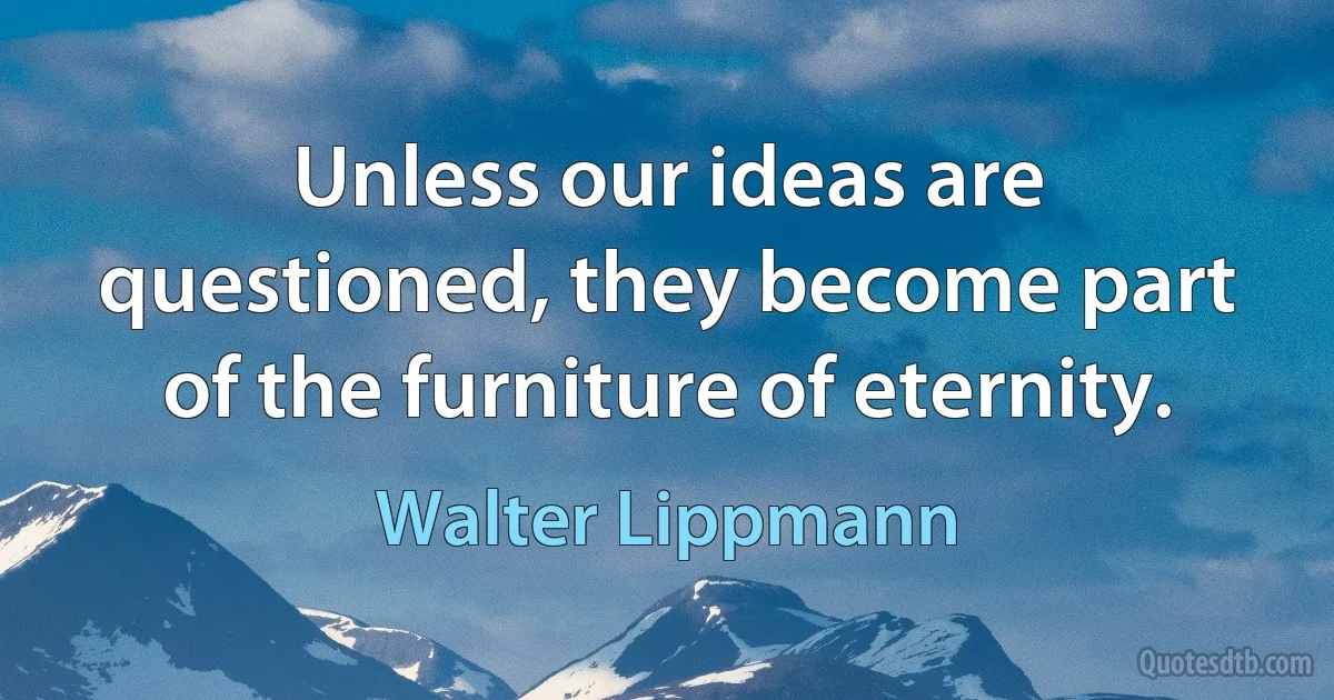 Unless our ideas are questioned, they become part of the furniture of eternity. (Walter Lippmann)