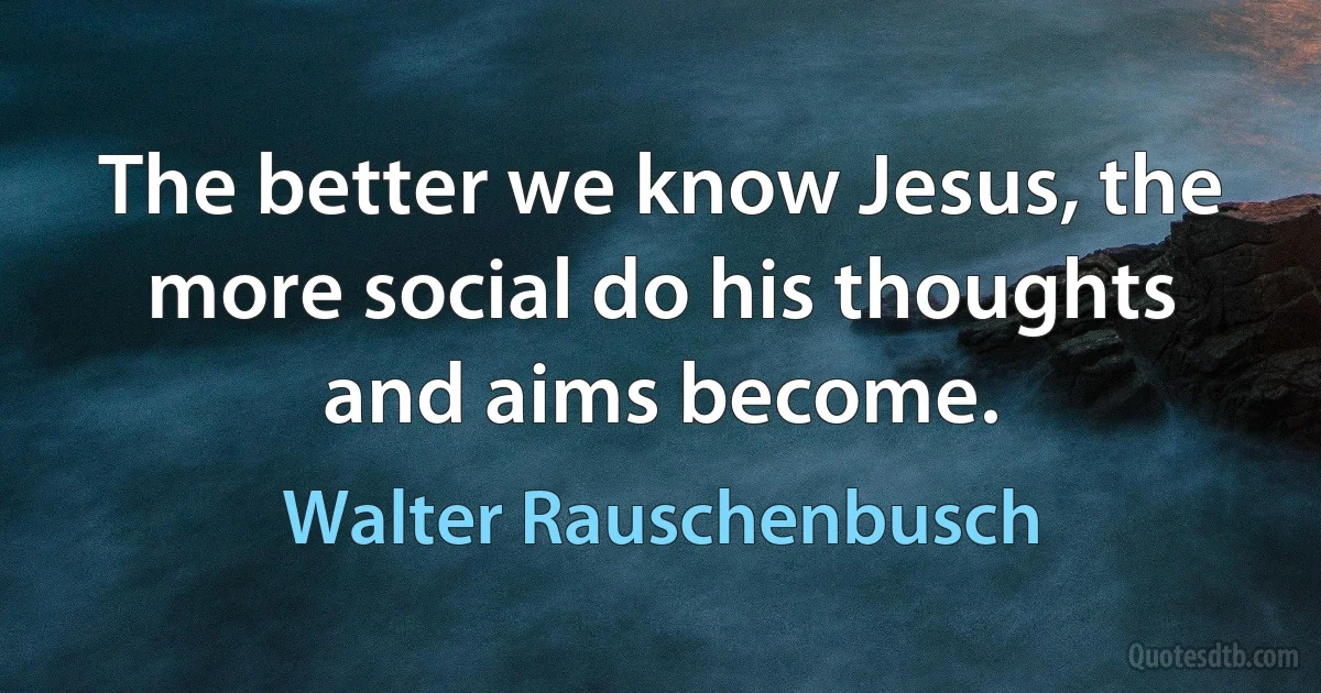 The better we know Jesus, the more social do his thoughts and aims become. (Walter Rauschenbusch)