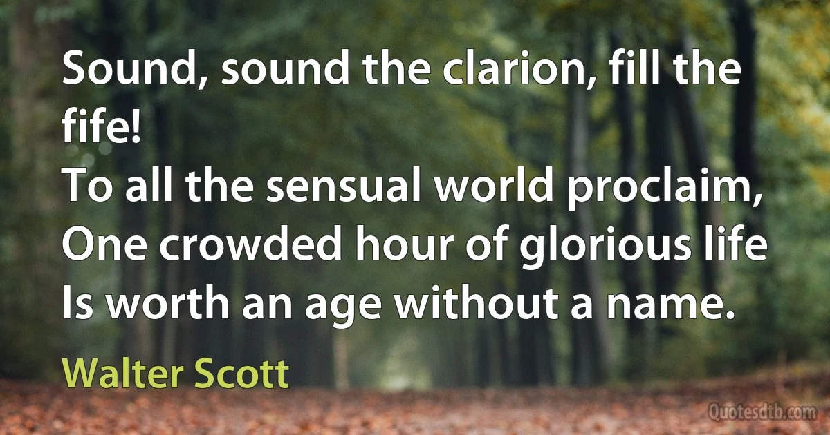 Sound, sound the clarion, fill the fife!
To all the sensual world proclaim,
One crowded hour of glorious life
Is worth an age without a name. (Walter Scott)