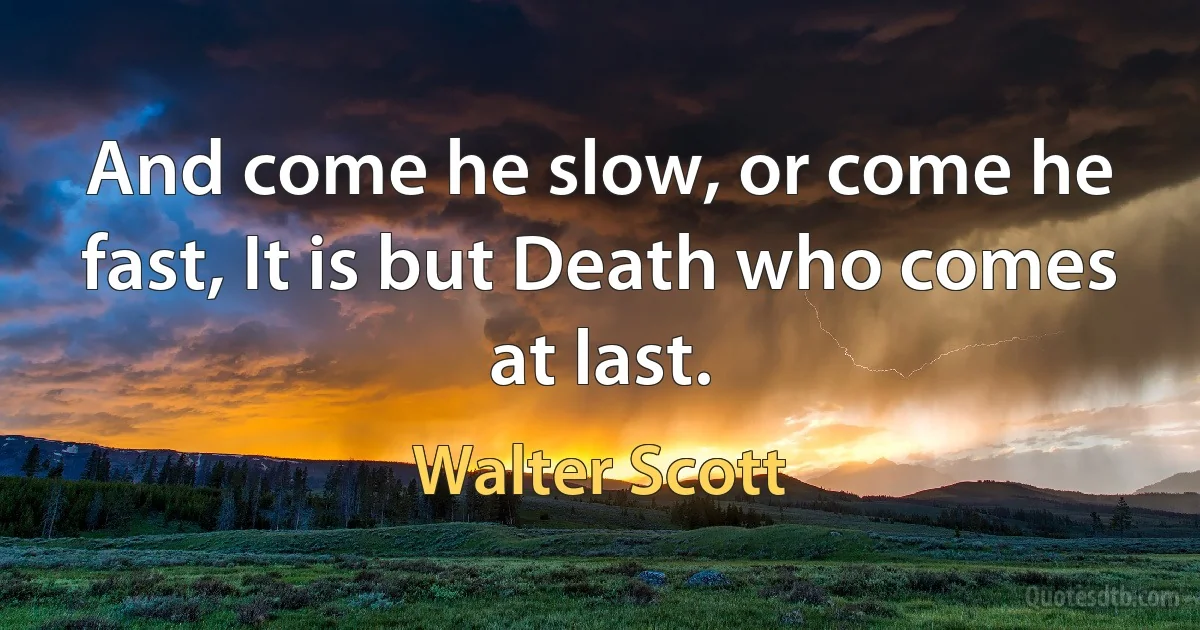 And come he slow, or come he fast, It is but Death who comes at last. (Walter Scott)