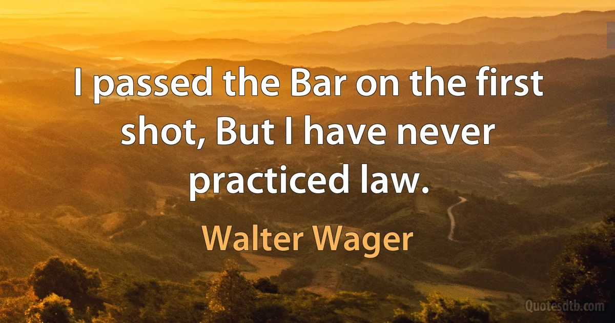 I passed the Bar on the first shot, But I have never practiced law. (Walter Wager)