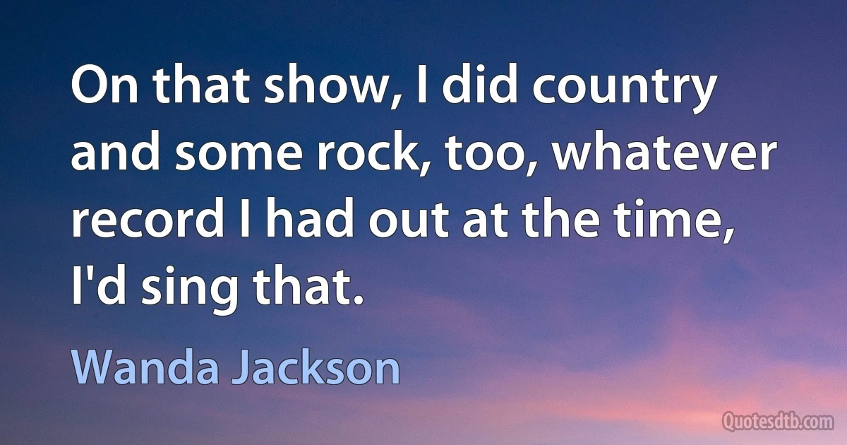 On that show, I did country and some rock, too, whatever record I had out at the time, I'd sing that. (Wanda Jackson)