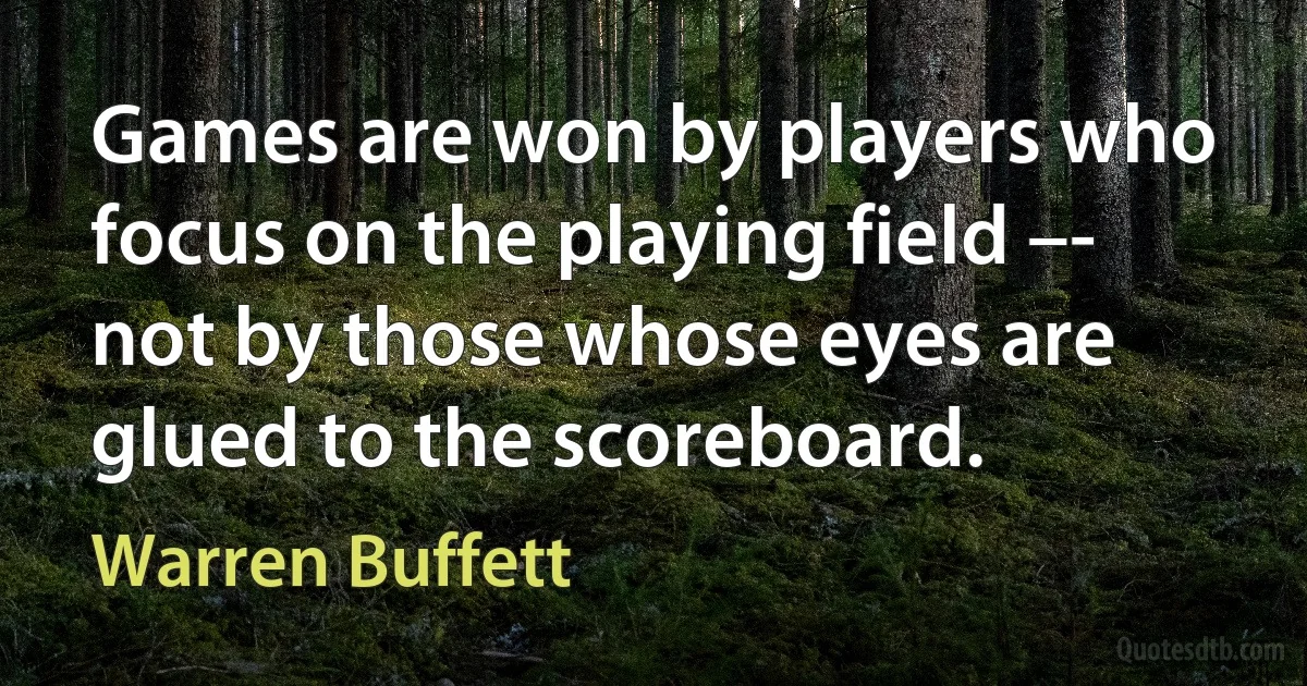 Games are won by players who focus on the playing field –- not by those whose eyes are glued to the scoreboard. (Warren Buffett)