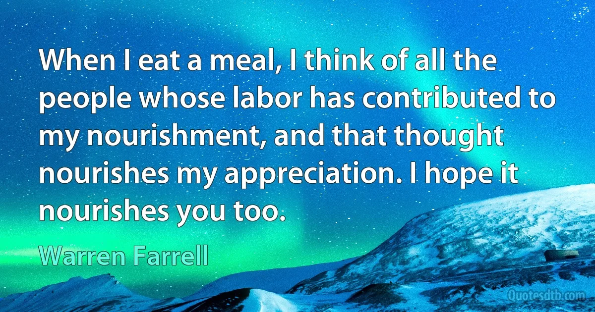 When I eat a meal, I think of all the people whose labor has contributed to my nourishment, and that thought nourishes my appreciation. I hope it nourishes you too. (Warren Farrell)