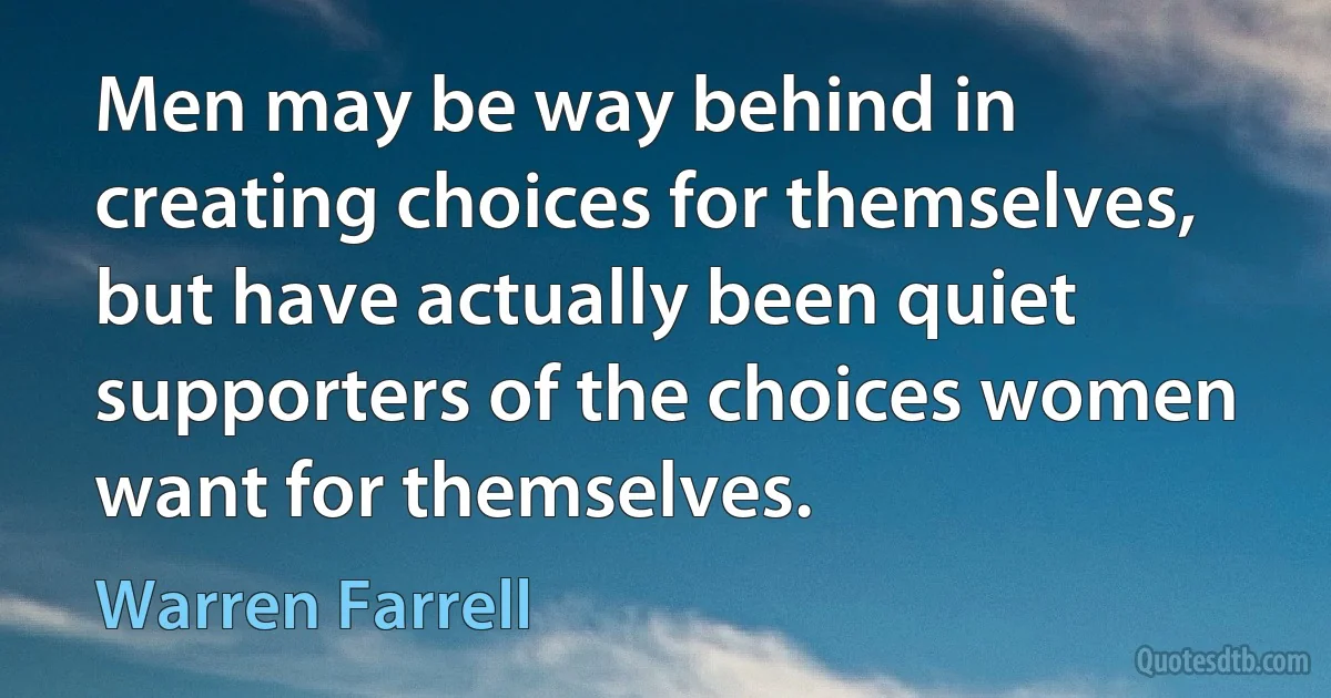 Men may be way behind in creating choices for themselves, but have actually been quiet supporters of the choices women want for themselves. (Warren Farrell)