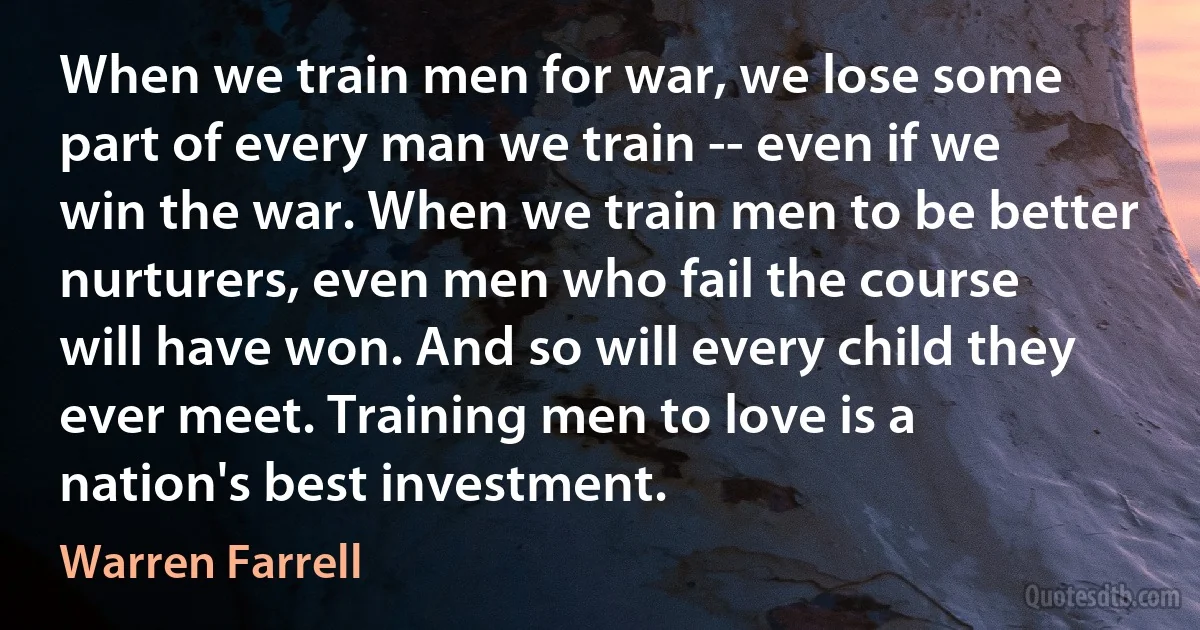 When we train men for war, we lose some part of every man we train -- even if we win the war. When we train men to be better nurturers, even men who fail the course will have won. And so will every child they ever meet. Training men to love is a nation's best investment. (Warren Farrell)