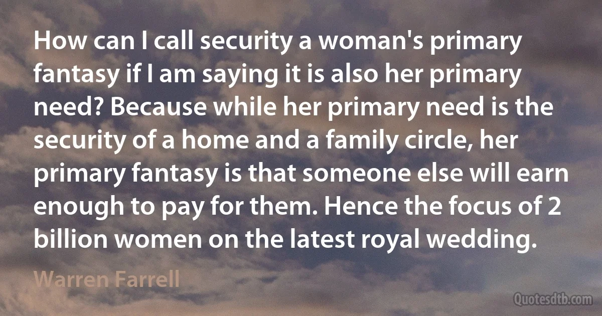 How can I call security a woman's primary fantasy if I am saying it is also her primary need? Because while her primary need is the security of a home and a family circle, her primary fantasy is that someone else will earn enough to pay for them. Hence the focus of 2 billion women on the latest royal wedding. (Warren Farrell)