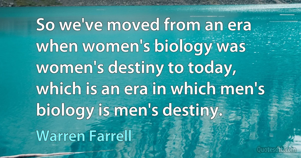 So we've moved from an era when women's biology was women's destiny to today, which is an era in which men's biology is men's destiny. (Warren Farrell)