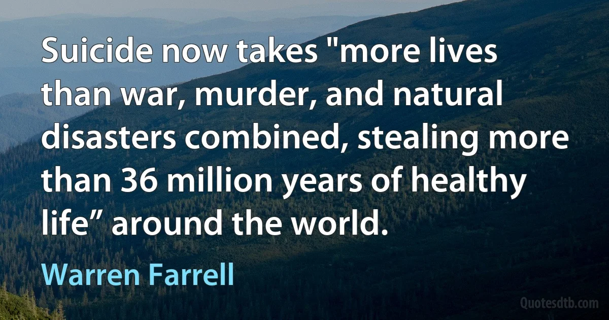 Suicide now takes "more lives than war, murder, and natural disasters combined, stealing more than 36 million years of healthy life” around the world. (Warren Farrell)