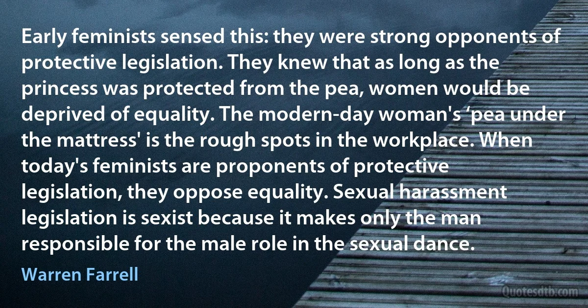 Early feminists sensed this: they were strong opponents of protective legislation. They knew that as long as the princess was protected from the pea, women would be deprived of equality. The modern-day woman's ‘pea under the mattress' is the rough spots in the workplace. When today's feminists are proponents of protective legislation, they oppose equality. Sexual harassment legislation is sexist because it makes only the man responsible for the male role in the sexual dance. (Warren Farrell)