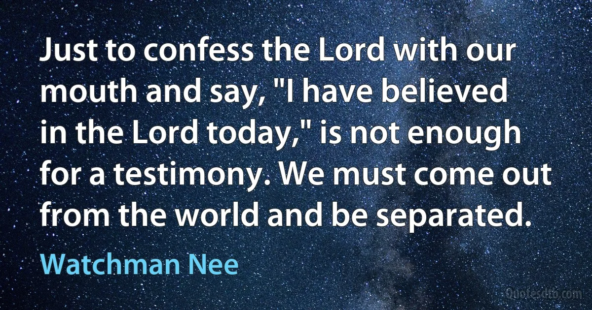 Just to confess the Lord with our mouth and say, "I have believed in the Lord today," is not enough for a testimony. We must come out from the world and be separated. (Watchman Nee)