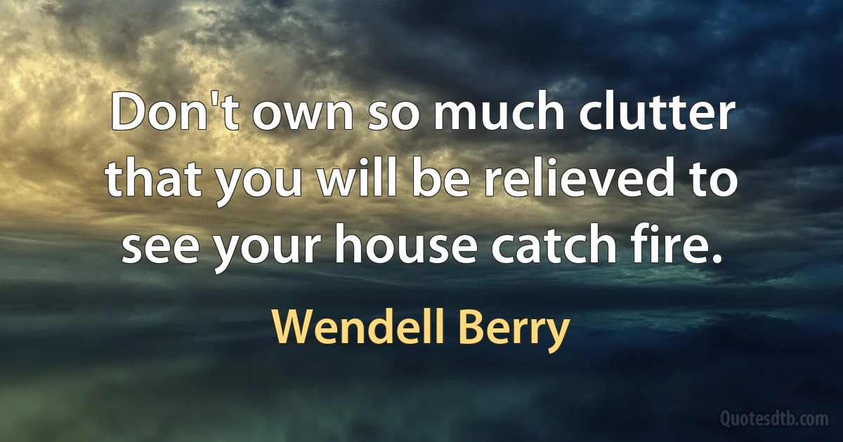 Don't own so much clutter that you will be relieved to see your house catch fire. (Wendell Berry)