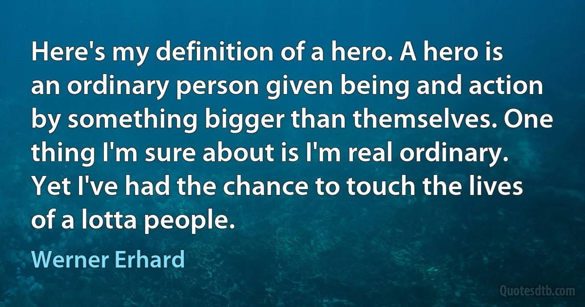 Here's my definition of a hero. A hero is an ordinary person given being and action by something bigger than themselves. One thing I'm sure about is I'm real ordinary. Yet I've had the chance to touch the lives of a lotta people. (Werner Erhard)