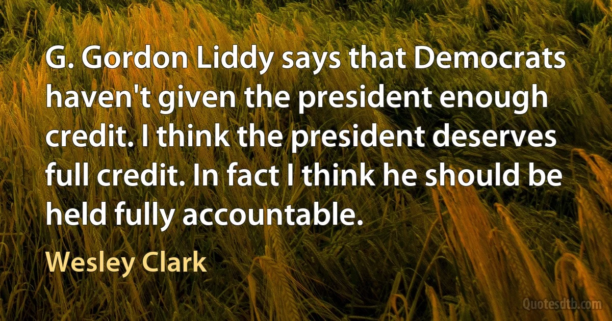 G. Gordon Liddy says that Democrats haven't given the president enough credit. I think the president deserves full credit. In fact I think he should be held fully accountable. (Wesley Clark)