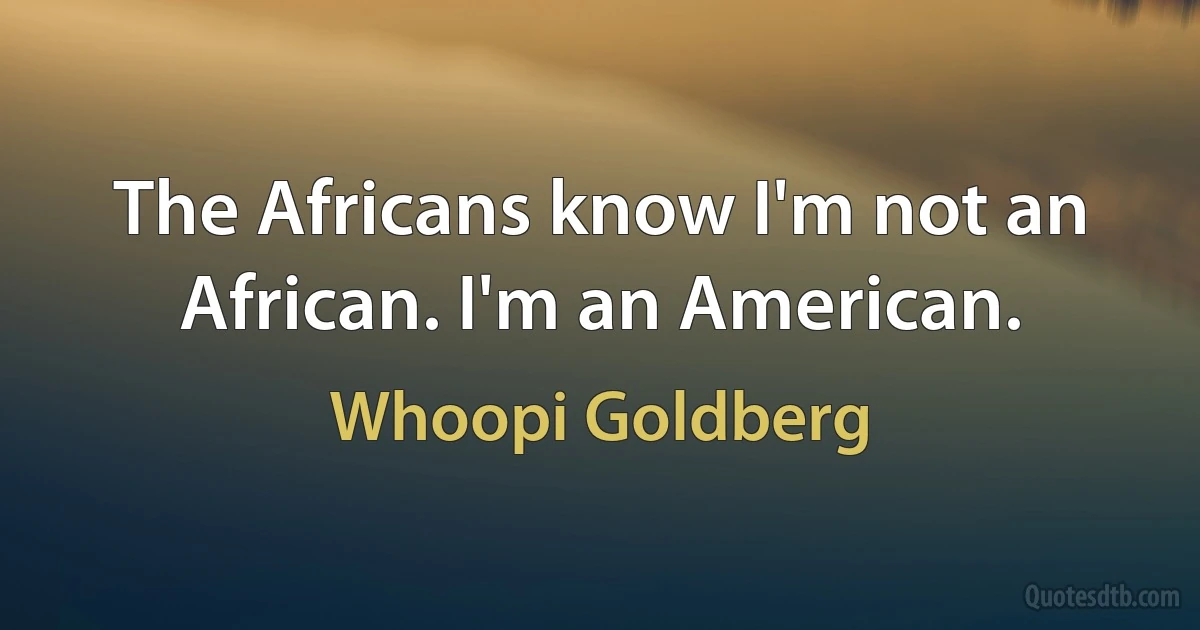 The Africans know I'm not an African. I'm an American. (Whoopi Goldberg)