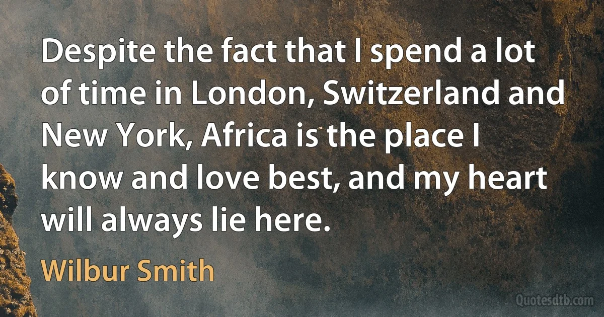 Despite the fact that I spend a lot of time in London, Switzerland and New York, Africa is the place I know and love best, and my heart will always lie here. (Wilbur Smith)