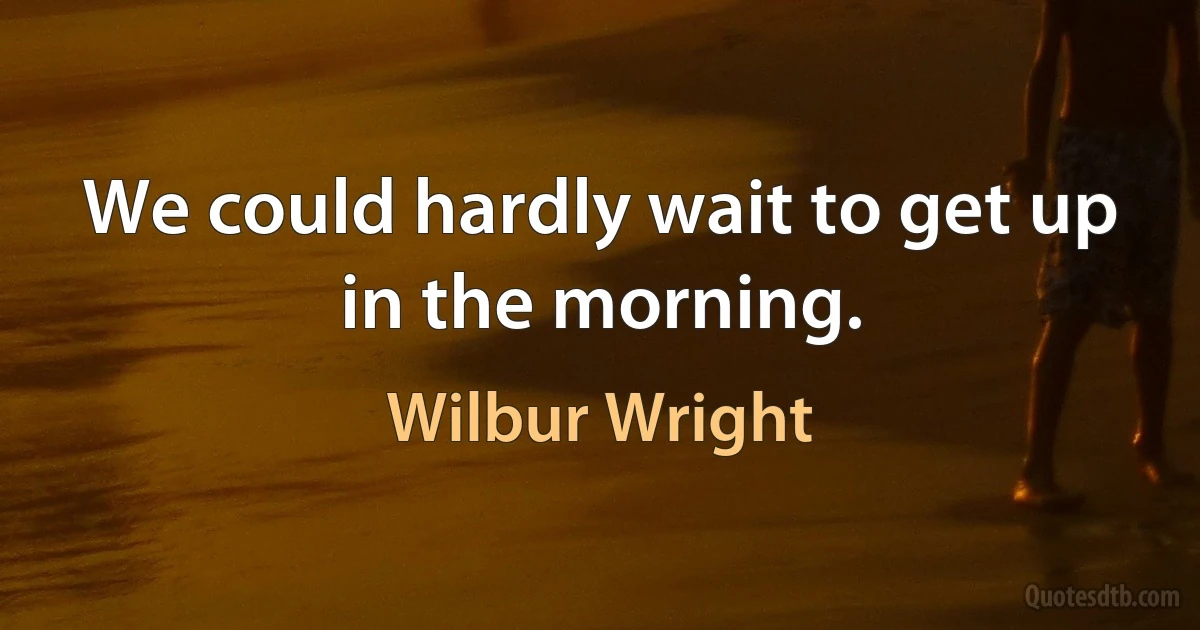 We could hardly wait to get up in the morning. (Wilbur Wright)