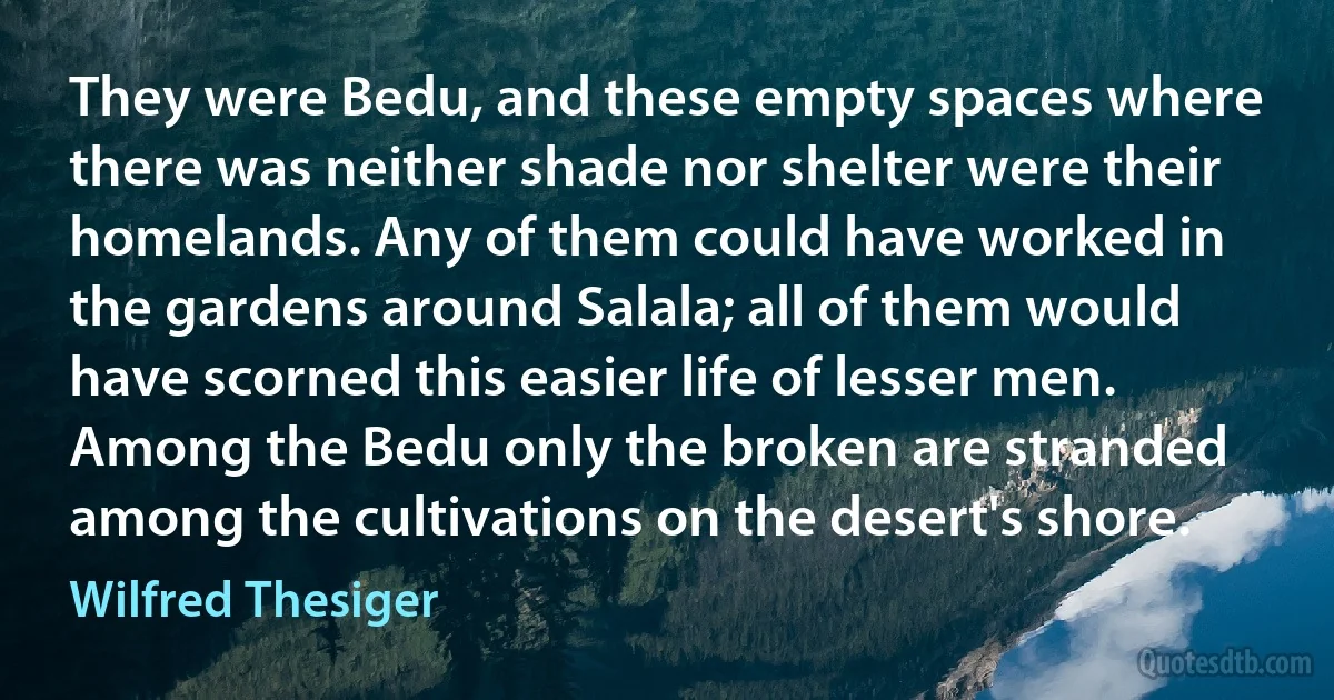 They were Bedu, and these empty spaces where there was neither shade nor shelter were their homelands. Any of them could have worked in the gardens around Salala; all of them would have scorned this easier life of lesser men. Among the Bedu only the broken are stranded among the cultivations on the desert's shore. (Wilfred Thesiger)