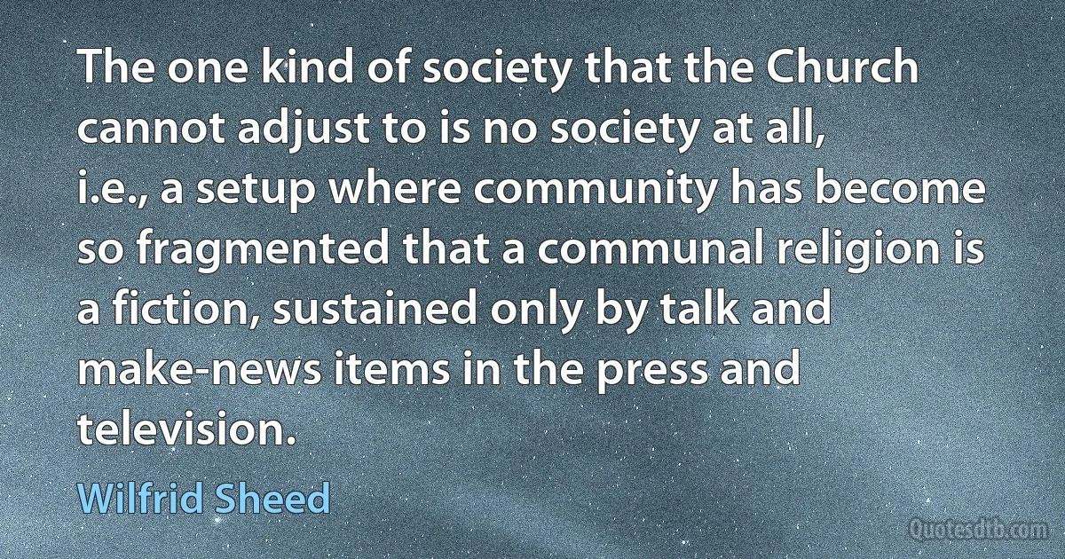 The one kind of society that the Church cannot adjust to is no society at all, i.e., a setup where community has become so fragmented that a communal religion is a fiction, sustained only by talk and make-news items in the press and television. (Wilfrid Sheed)