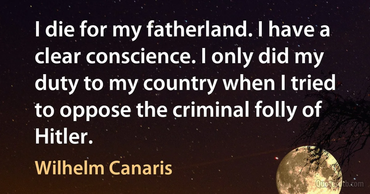 I die for my fatherland. I have a clear conscience. I only did my duty to my country when I tried to oppose the criminal folly of Hitler. (Wilhelm Canaris)