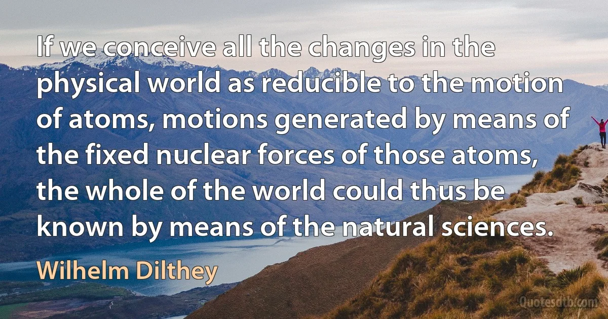 If we conceive all the changes in the physical world as reducible to the motion of atoms, motions generated by means of the fixed nuclear forces of those atoms, the whole of the world could thus be known by means of the natural sciences. (Wilhelm Dilthey)