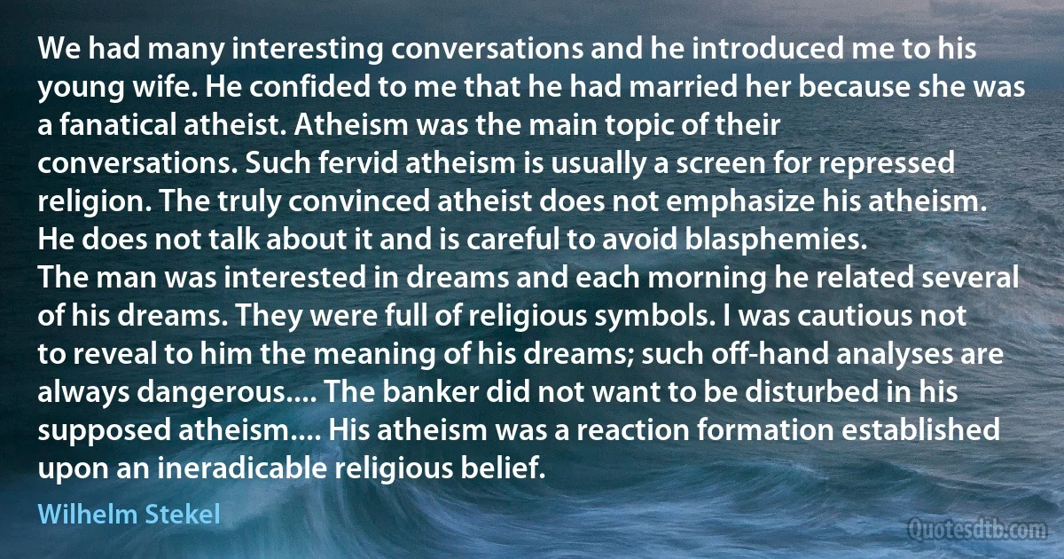 We had many interesting conversations and he introduced me to his young wife. He confided to me that he had married her because she was a fanatical atheist. Atheism was the main topic of their conversations. Such fervid atheism is usually a screen for repressed religion. The truly convinced atheist does not emphasize his atheism. He does not talk about it and is careful to avoid blasphemies.
The man was interested in dreams and each morning he related several of his dreams. They were full of religious symbols. I was cautious not to reveal to him the meaning of his dreams; such off-hand analyses are always dangerous.... The banker did not want to be disturbed in his supposed atheism.... His atheism was a reaction formation established upon an ineradicable religious belief. (Wilhelm Stekel)