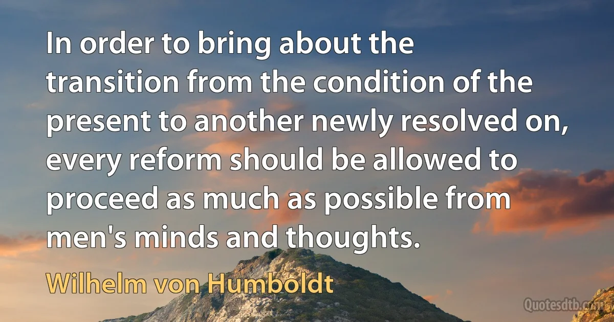 In order to bring about the transition from the condition of the present to another newly resolved on, every reform should be allowed to proceed as much as possible from men's minds and thoughts. (Wilhelm von Humboldt)