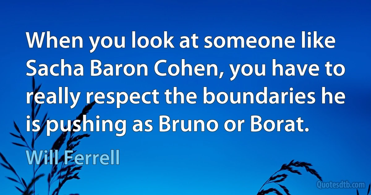 When you look at someone like Sacha Baron Cohen, you have to really respect the boundaries he is pushing as Bruno or Borat. (Will Ferrell)