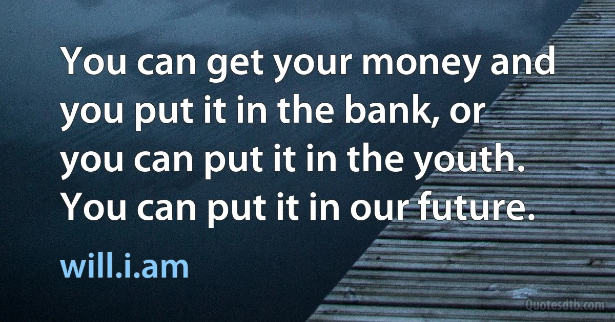 You can get your money and you put it in the bank, or you can put it in the youth. You can put it in our future. (will.i.am)