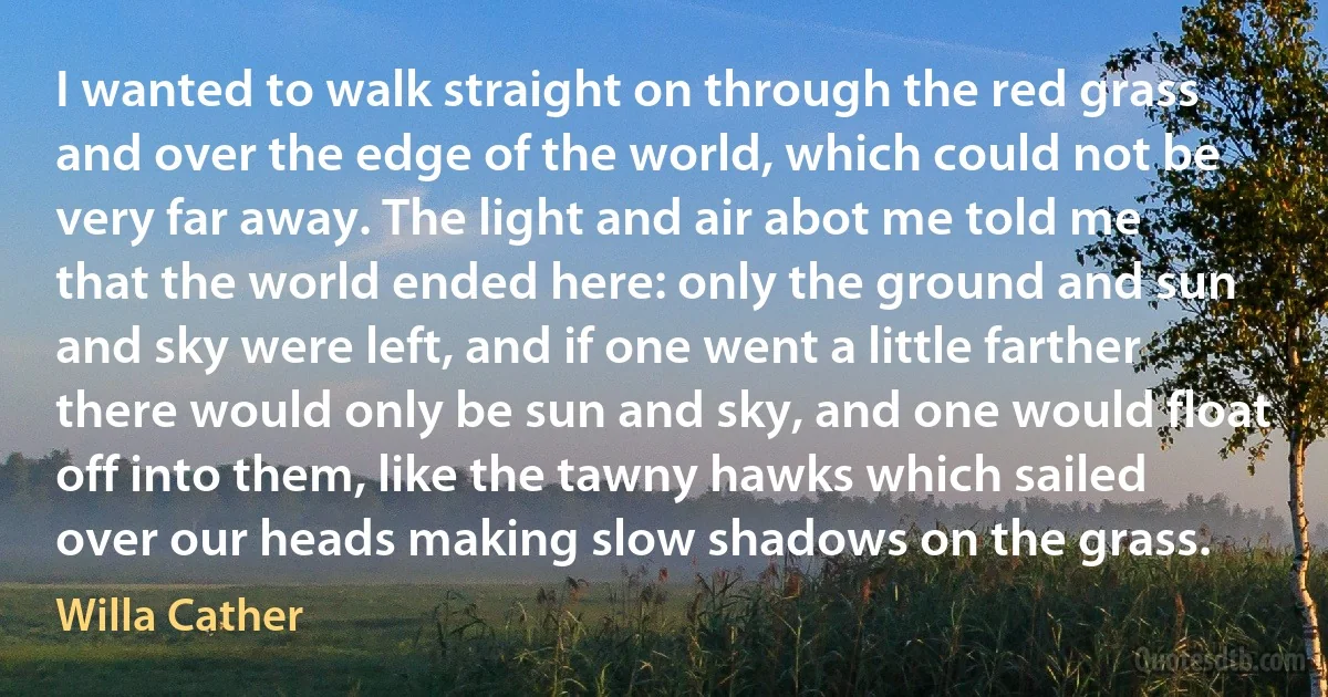 I wanted to walk straight on through the red grass and over the edge of the world, which could not be very far away. The light and air abot me told me that the world ended here: only the ground and sun and sky were left, and if one went a little farther there would only be sun and sky, and one would float off into them, like the tawny hawks which sailed over our heads making slow shadows on the grass. (Willa Cather)