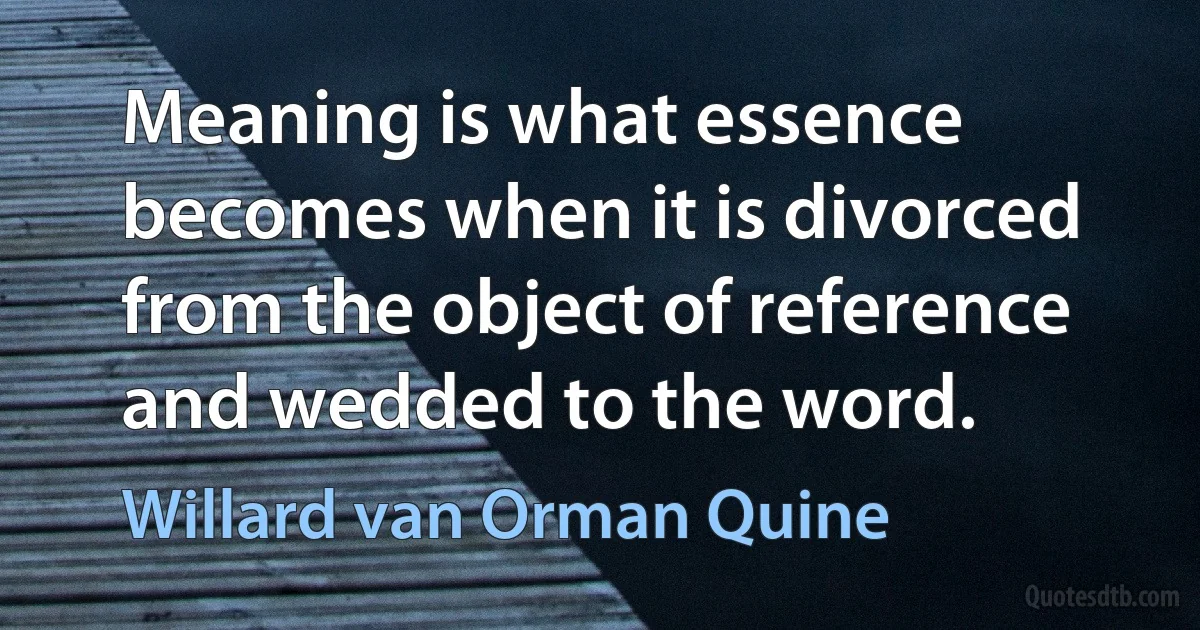 Meaning is what essence becomes when it is divorced from the object of reference and wedded to the word. (Willard van Orman Quine)