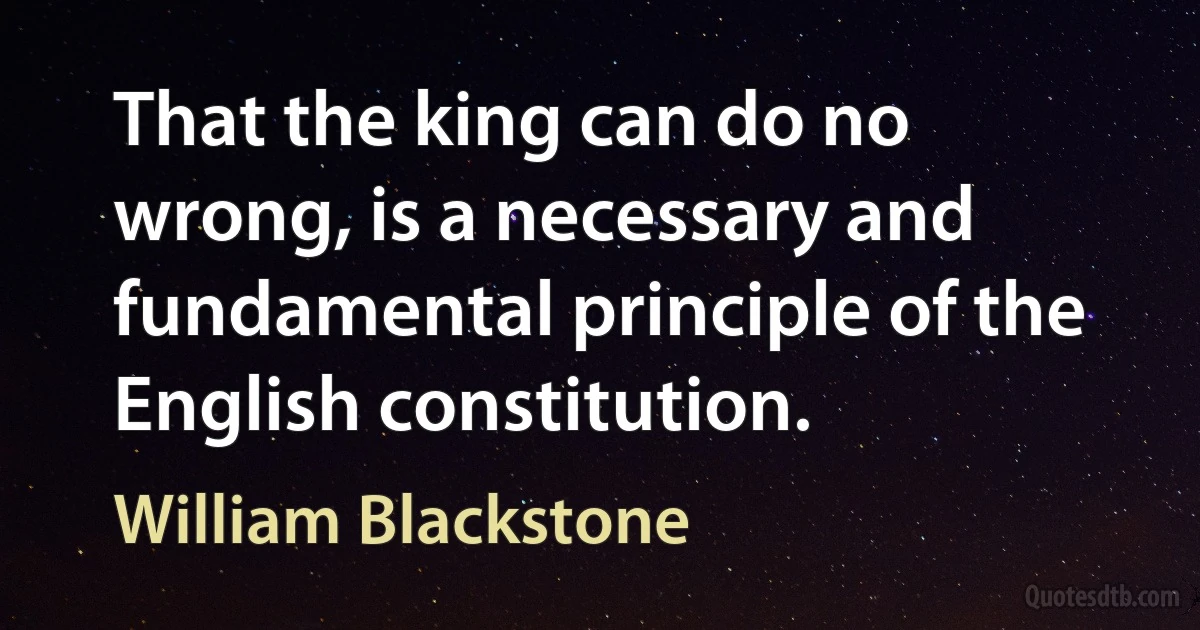 That the king can do no wrong, is a necessary and fundamental principle of the English constitution. (William Blackstone)