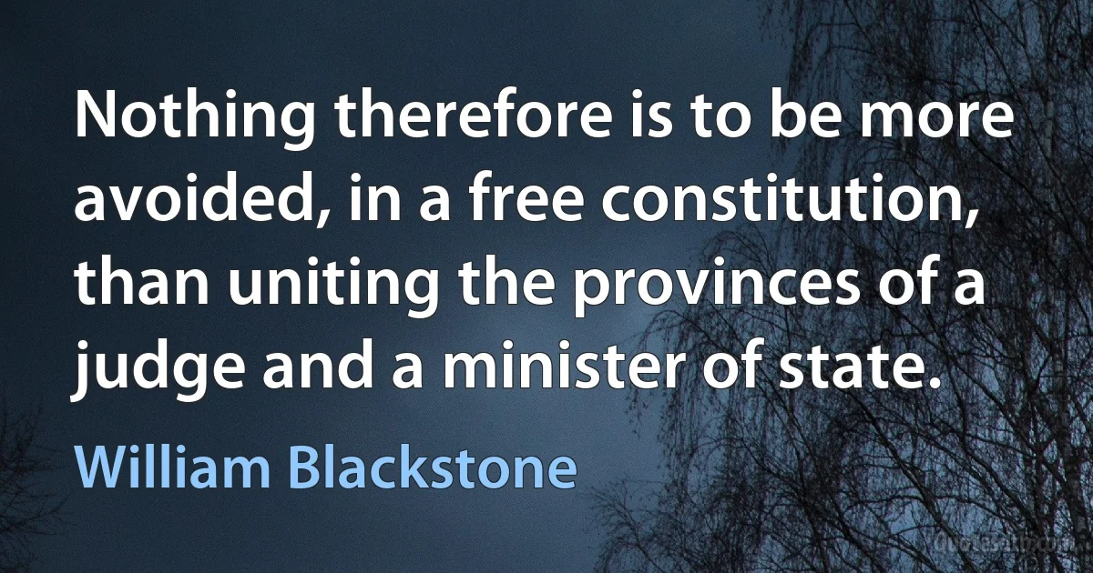 Nothing therefore is to be more avoided, in a free constitution, than uniting the provinces of a judge and a minister of state. (William Blackstone)