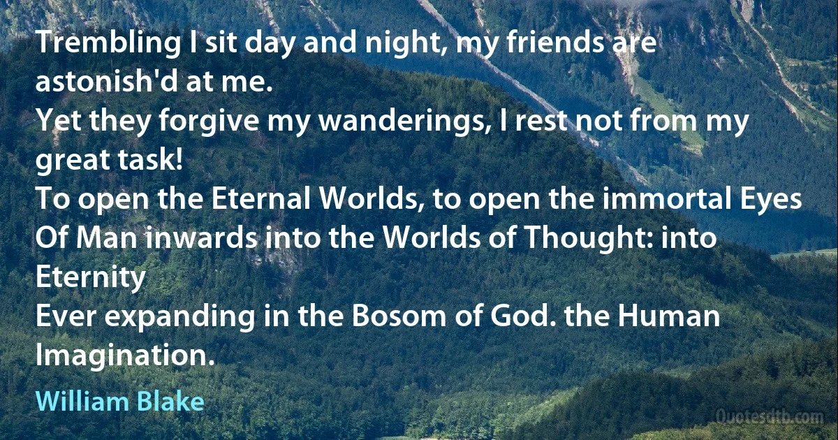 Trembling I sit day and night, my friends are astonish'd at me.
Yet they forgive my wanderings, I rest not from my great task!
To open the Eternal Worlds, to open the immortal Eyes
Of Man inwards into the Worlds of Thought: into Eternity
Ever expanding in the Bosom of God. the Human Imagination. (William Blake)