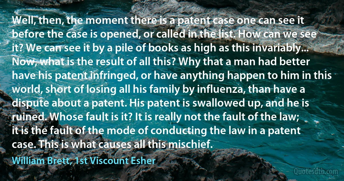 Well, then, the moment there is a patent case one can see it before the case is opened, or called in the list. How can we see it? We can see it by a pile of books as high as this invariably... Now, what is the result of all this? Why that a man had better have his patent infringed, or have anything happen to him in this world, short of losing all his family by influenza, than have a dispute about a patent. His patent is swallowed up, and he is ruined. Whose fault is it? It is really not the fault of the law; it is the fault of the mode of conducting the law in a patent case. This is what causes all this mischief. (William Brett, 1st Viscount Esher)