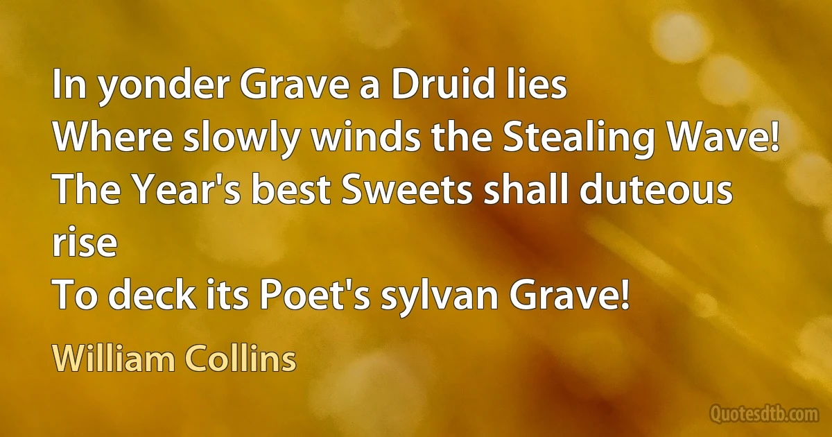 In yonder Grave a Druid lies
Where slowly winds the Stealing Wave!
The Year's best Sweets shall duteous rise
To deck its Poet's sylvan Grave! (William Collins)