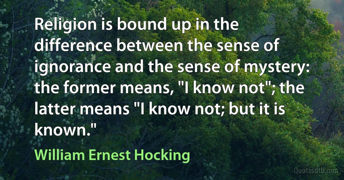 Religion is bound up in the difference between the sense of ignorance and the sense of mystery: the former means, "I know not"; the latter means "I know not; but it is known." (William Ernest Hocking)