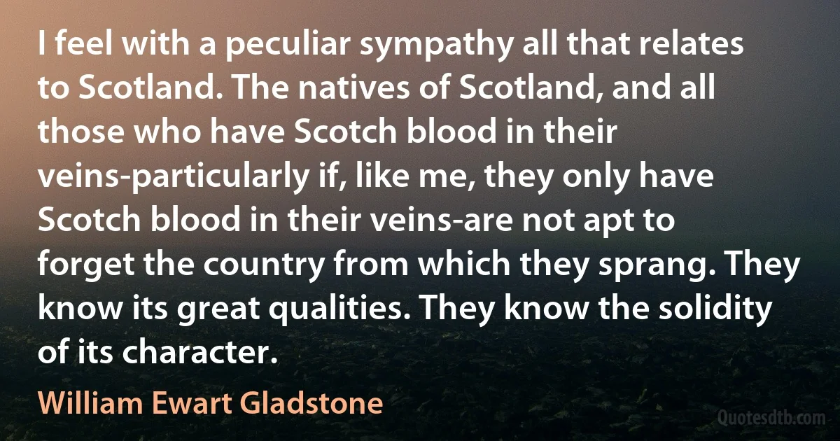 I feel with a peculiar sympathy all that relates to Scotland. The natives of Scotland, and all those who have Scotch blood in their veins-particularly if, like me, they only have Scotch blood in their veins-are not apt to forget the country from which they sprang. They know its great qualities. They know the solidity of its character. (William Ewart Gladstone)