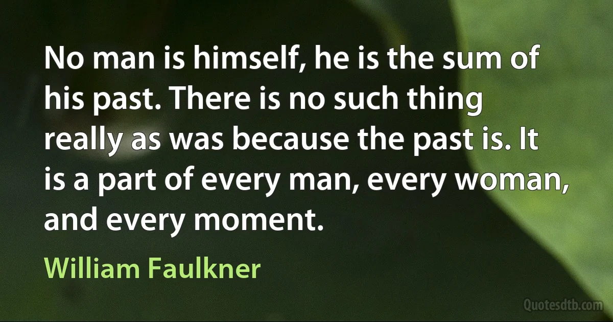 No man is himself, he is the sum of his past. There is no such thing really as was because the past is. It is a part of every man, every woman, and every moment. (William Faulkner)