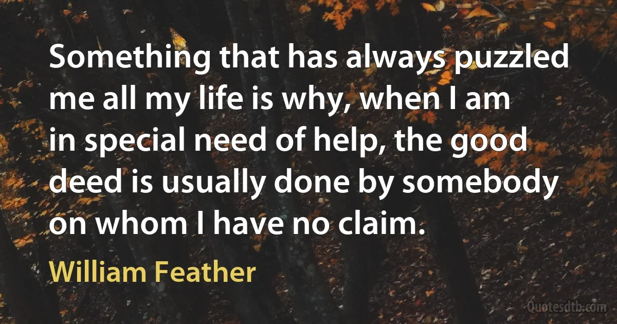 Something that has always puzzled me all my life is why, when I am in special need of help, the good deed is usually done by somebody on whom I have no claim. (William Feather)