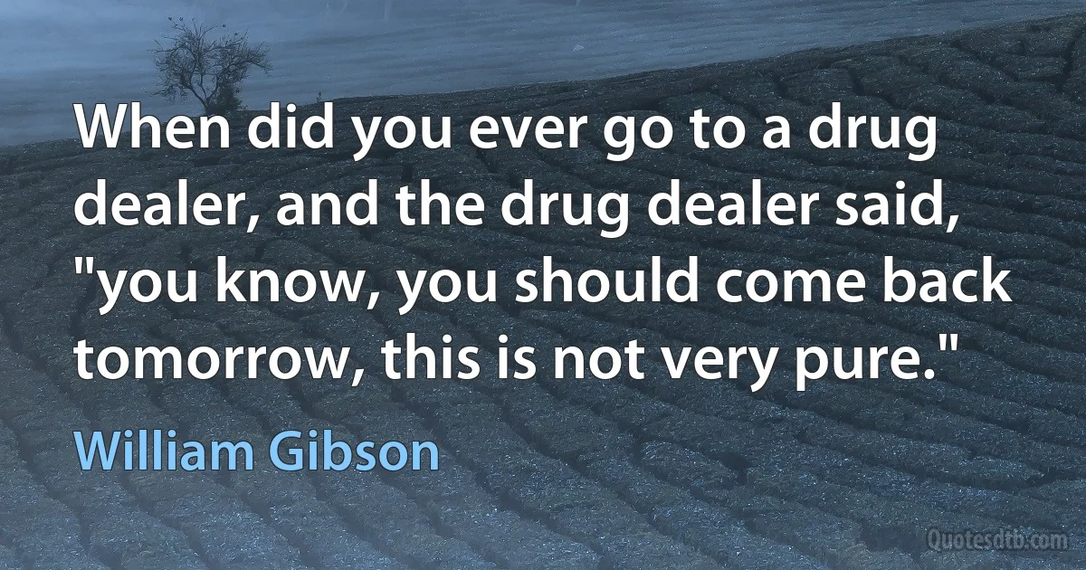 When did you ever go to a drug dealer, and the drug dealer said, "you know, you should come back tomorrow, this is not very pure." (William Gibson)