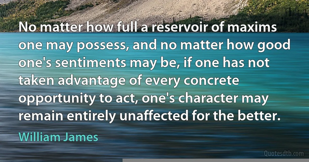 No matter how full a reservoir of maxims one may possess, and no matter how good one's sentiments may be, if one has not taken advantage of every concrete opportunity to act, one's character may remain entirely unaffected for the better. (William James)