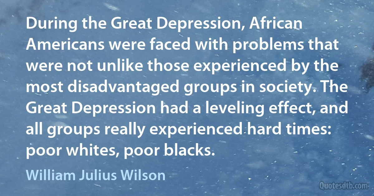 During the Great Depression, African Americans were faced with problems that were not unlike those experienced by the most disadvantaged groups in society. The Great Depression had a leveling effect, and all groups really experienced hard times: poor whites, poor blacks. (William Julius Wilson)