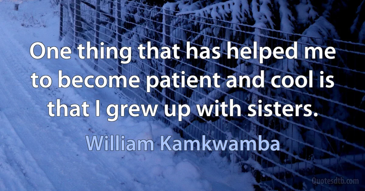 One thing that has helped me to become patient and cool is that I grew up with sisters. (William Kamkwamba)