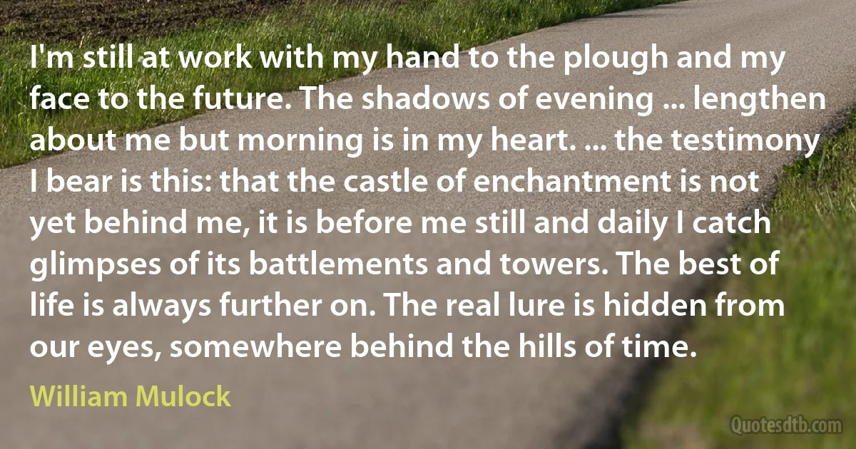 I'm still at work with my hand to the plough and my face to the future. The shadows of evening ... lengthen about me but morning is in my heart. ... the testimony I bear is this: that the castle of enchantment is not yet behind me, it is before me still and daily I catch glimpses of its battlements and towers. The best of life is always further on. The real lure is hidden from our eyes, somewhere behind the hills of time. (William Mulock)