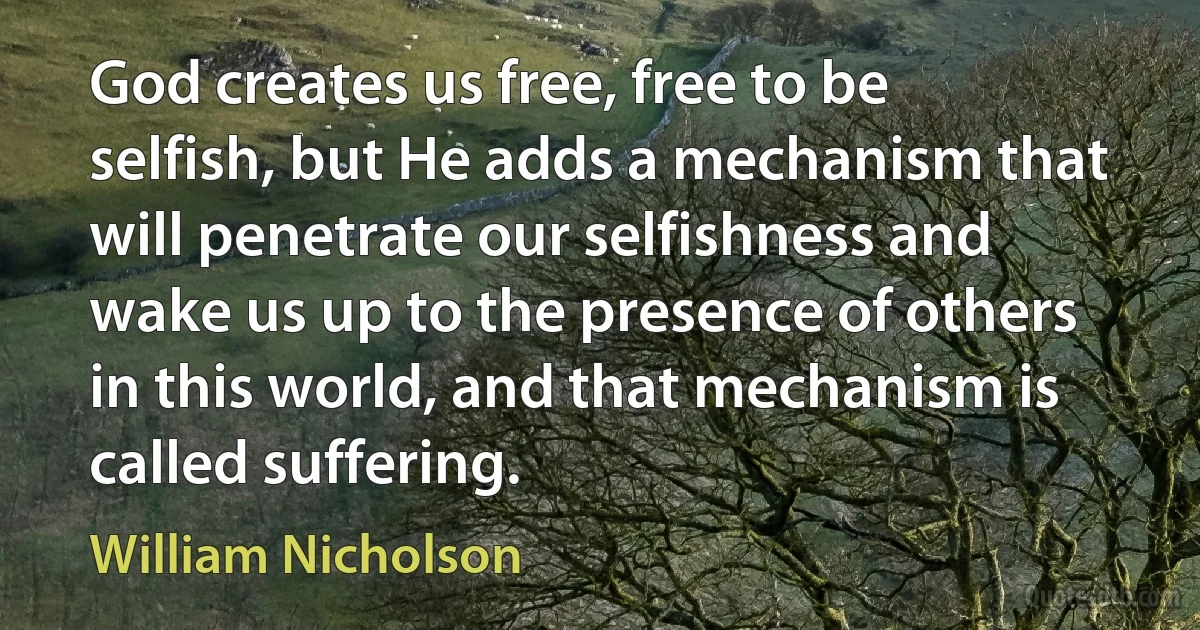 God creates us free, free to be selfish, but He adds a mechanism that will penetrate our selfishness and wake us up to the presence of others in this world, and that mechanism is called suffering. (William Nicholson)