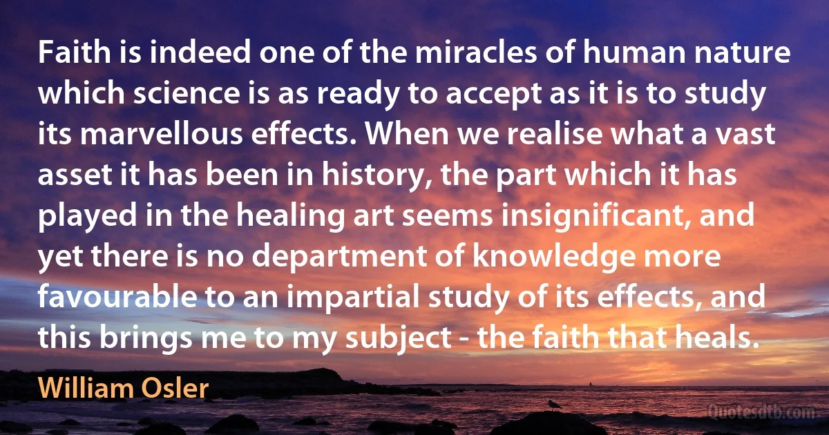 Faith is indeed one of the miracles of human nature which science is as ready to accept as it is to study its marvellous effects. When we realise what a vast asset it has been in history, the part which it has played in the healing art seems insignificant, and yet there is no department of knowledge more favourable to an impartial study of its effects, and this brings me to my subject - the faith that heals. (William Osler)