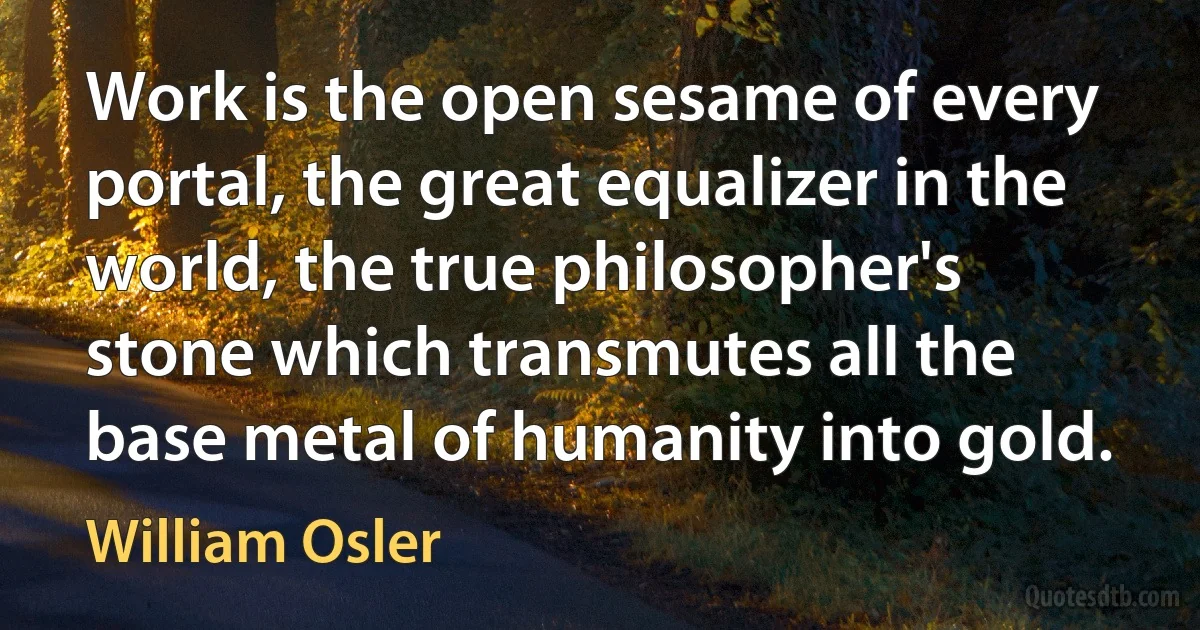 Work is the open sesame of every portal, the great equalizer in the world, the true philosopher's stone which transmutes all the base metal of humanity into gold. (William Osler)