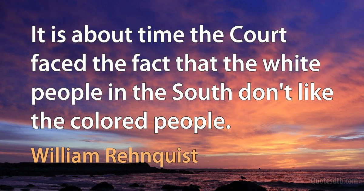 It is about time the Court faced the fact that the white people in the South don't like the colored people. (William Rehnquist)