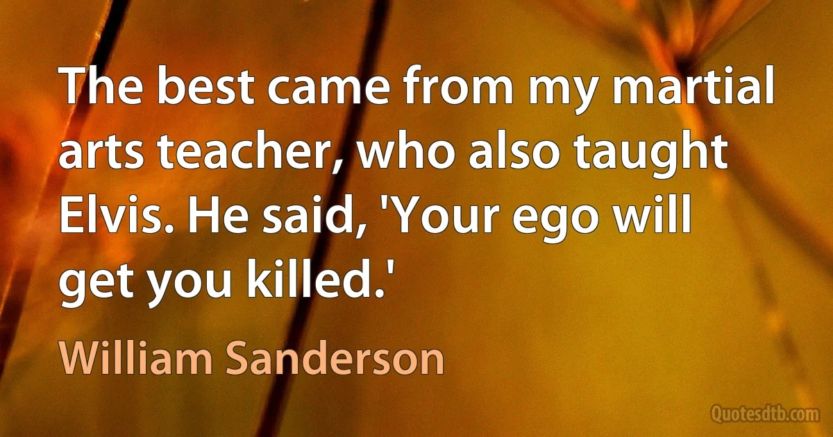 The best came from my martial arts teacher, who also taught Elvis. He said, 'Your ego will get you killed.' (William Sanderson)